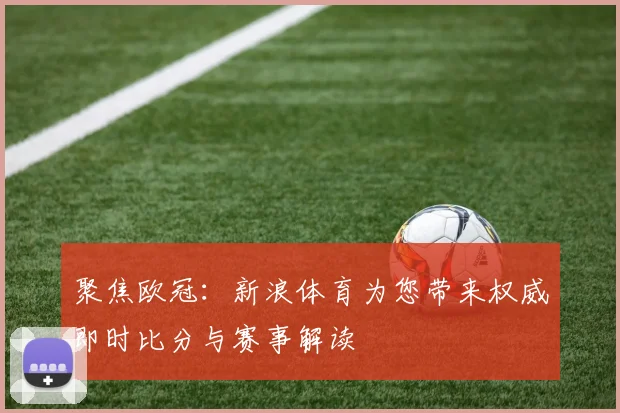 聚焦欧冠：新浪体育为您带来权威即时比分与赛事解读