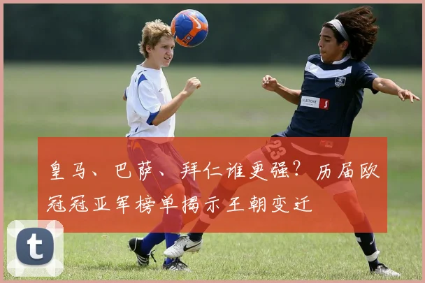 皇马、巴萨、拜仁谁更强？历届欧冠冠亚军榜单揭示王朝变迁