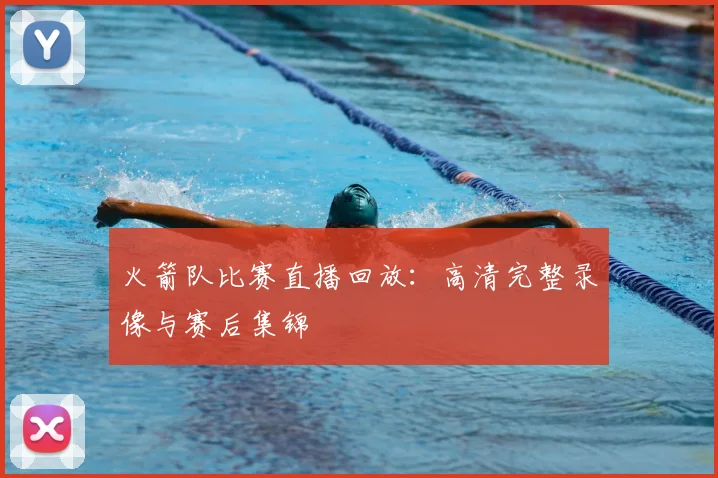 火箭队比赛直播回放：高清完整录像与赛后集锦