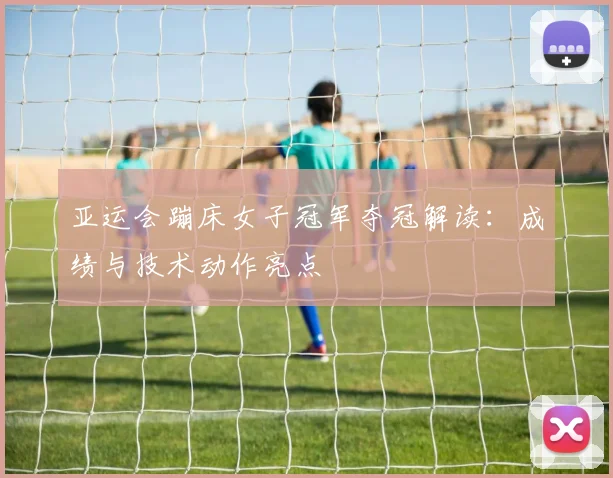 亚运会蹦床女子冠军夺冠解读：成绩与技术动作亮点