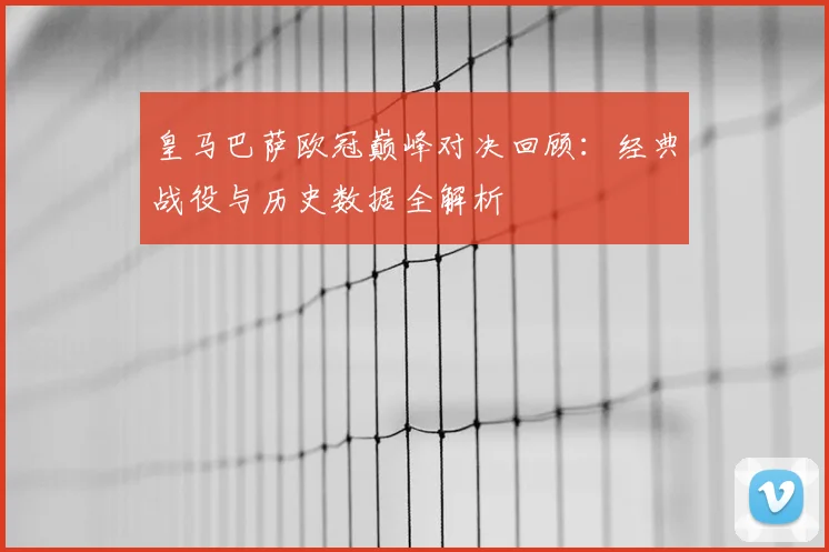 皇马巴萨欧冠巅峰对决回顾：经典战役与历史数据全解析