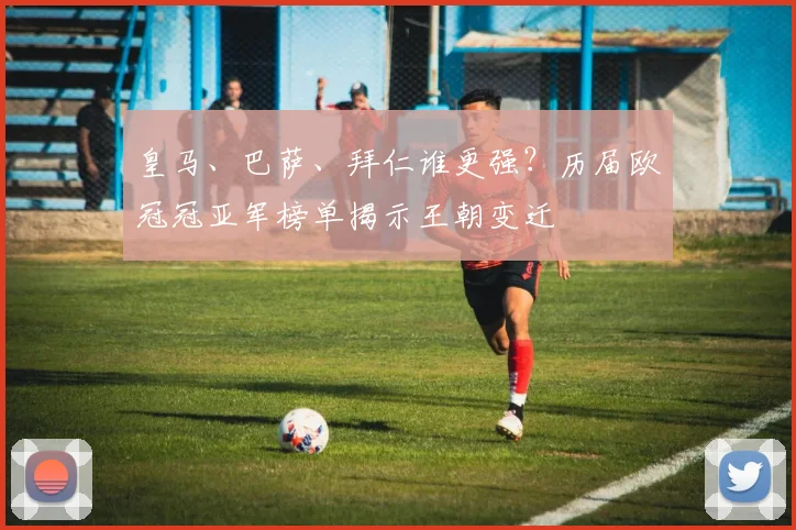 皇马、巴萨、拜仁谁更强？历届欧冠冠亚军榜单揭示王朝变迁