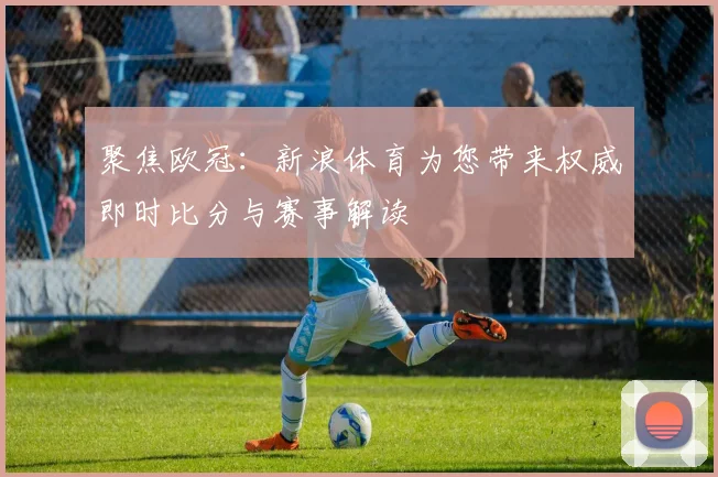 聚焦欧冠：新浪体育为您带来权威即时比分与赛事解读