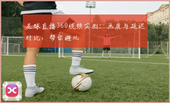 足球直播360视频实测：画质与延迟对比，帮你避坑