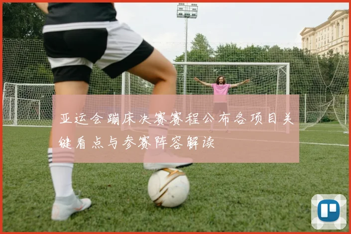 亚运会蹦床决赛赛程公布各项目关键看点与参赛阵容解读